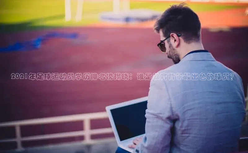 新宝gg平台注册官网江铃新能源2021年足球运动员学历排名榜揭晓：谁是教育背景最出色的球员？