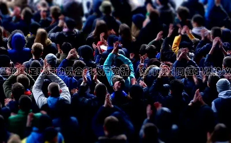 新宝gg注册登录入口百度手机助手篮球与足球运动员合影大片赏析，体育明星同框引爆热议