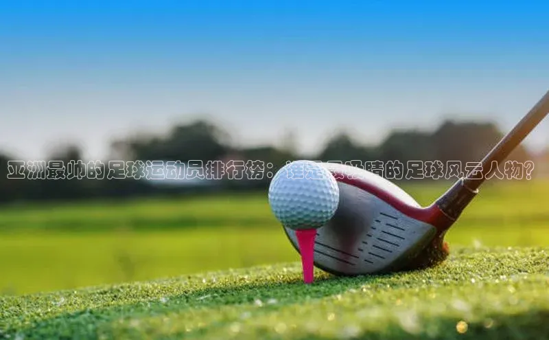 新宝gg创造奇迹官方登录入口赛富乐斯亚洲最帅的足球运动员排行榜：谁是最吸睛的足球风云人物？