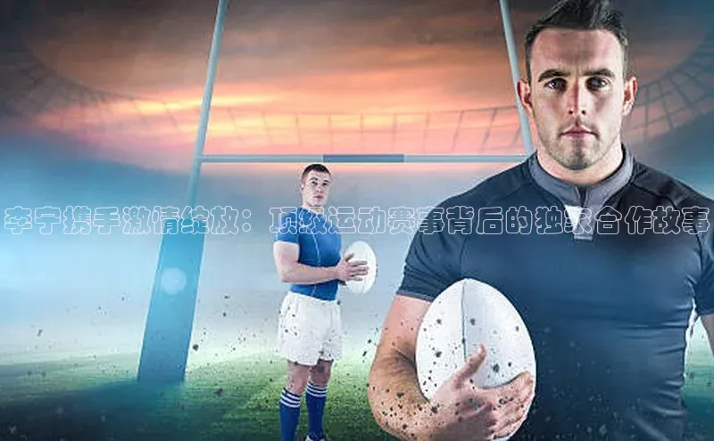 李宁携手激情绽放：顶级运动赛事背后的独家合作故事