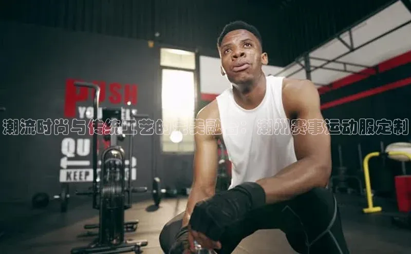 潮流时尚与传统工艺的完美融合：潮州赛事运动服定制