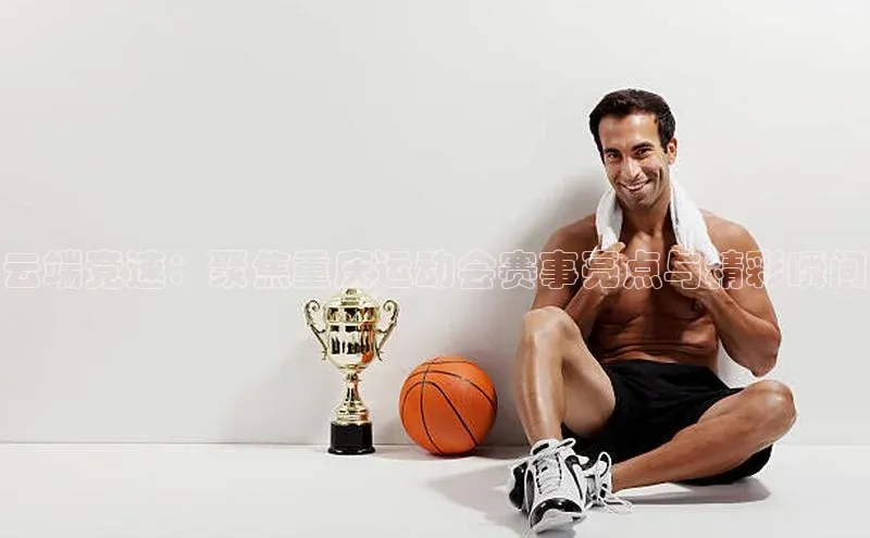 云端竞速：聚焦重庆运动会赛事亮点与精彩瞬间