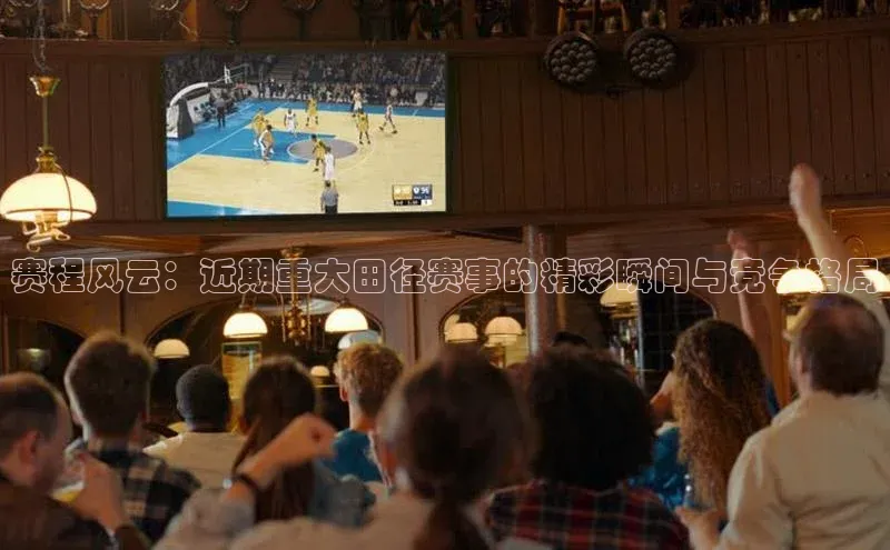 赛程风云：近期重大田径赛事的精彩瞬间与竞争格局