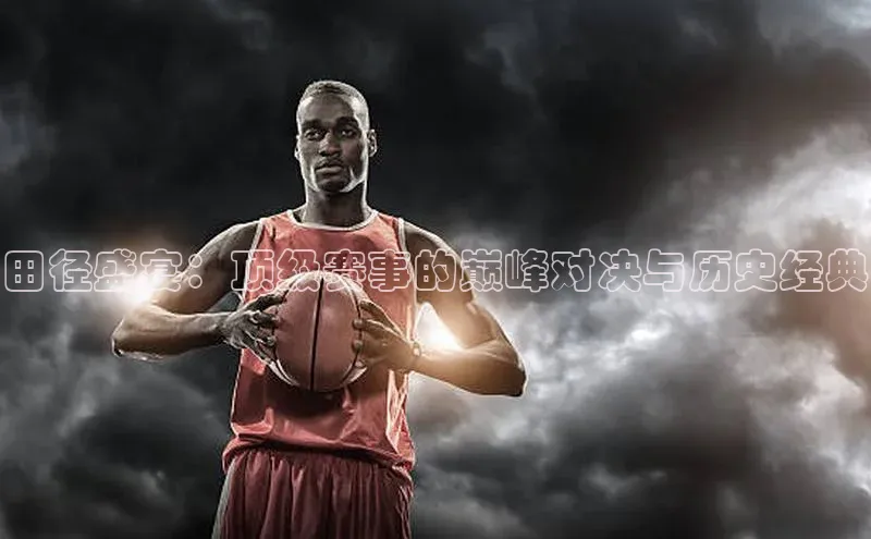 田径盛宴：顶级赛事的巅峰对决与历史经典