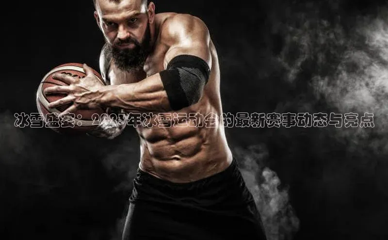冰雪盛宴：2023年冰雪运动会的最新赛事动态与亮点