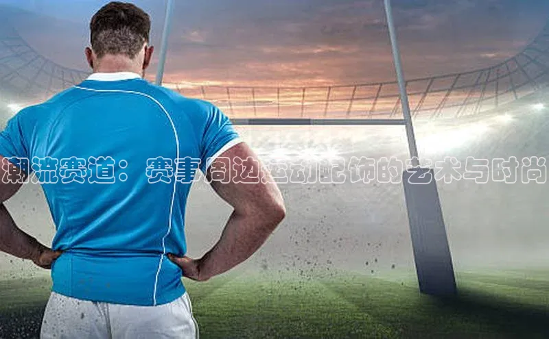 潮流赛道：赛事周边运动配饰的艺术与时尚